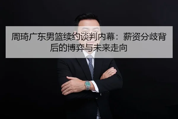 周琦广东男篮续约谈判内幕：薪资分歧背后的博弈与未来走向