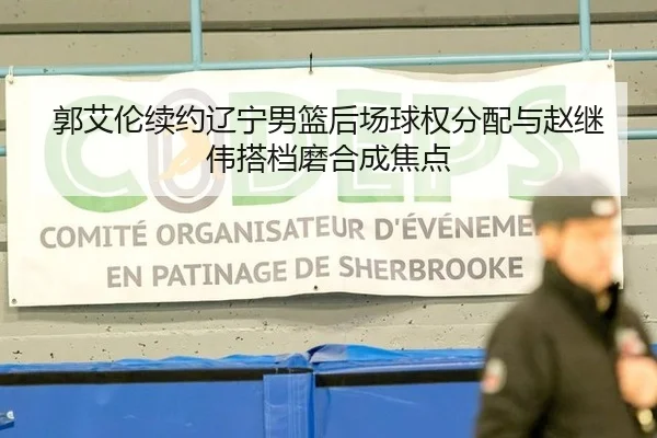 郭艾伦续约辽宁男篮后场球权分配与赵继伟搭档磨合成焦点
